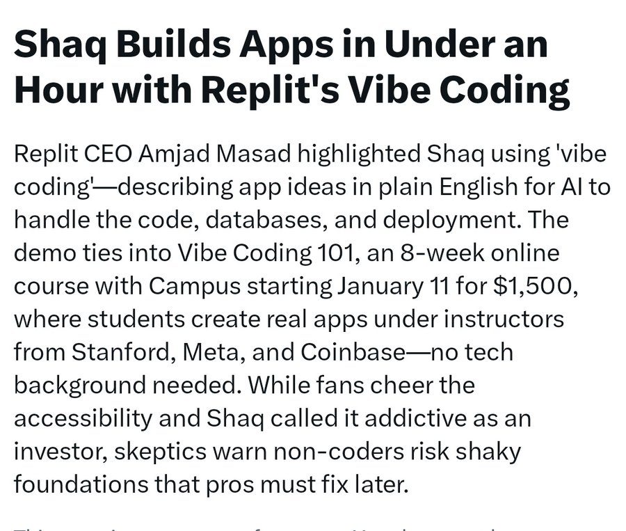 Shaq Builds Apps in Under an Hour with Replit’s Vibe Coding. </div>  
        
                <div class='article_body'></div>  
        
                <div class='article_body'>Replit CEO Amjad Masad highlighted Shaq using ‘vibe coding’—describing app ideas in plain English for AI to handle the code, databases, and deployment. The demo ties into Vibe Coding 101, an 8-week online course with Campus starting January 11 for $1,500, where students create real apps under instructors from Stanford, Meta, and Coinbase—no tech background needed. While fans cheer the accessibility and Shaq called it addictive as an investor, skeptics warn non-coders risk shaky foundations that pros must fix later